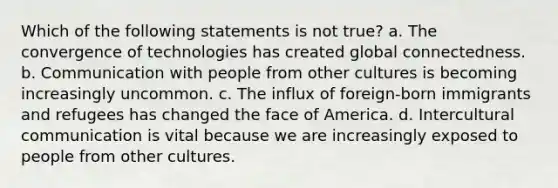 Which of the following statements is not true? a. The convergence of technologies has created global connectedness. b. Communication with people from other cultures is becoming increasingly uncommon. c. The influx of foreign-born immigrants and refugees has changed the face of America. d. Intercultural communication is vital because we are increasingly exposed to people from other cultures.