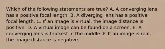 Which of the following statements are true? A. A converging lens has a positive focal length. B. A diverging lens has a positive focal length. C. If an image is virtual, the image distance is positive. D. A virtual image can be found on a screen. E. A converging lens is thickest in the middle. F. If an image is real, the image distance is negative.