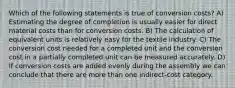 Which of the following statements is true of conversion costs? A) Estimating the degree of completion is usually easier for direct material costs than for conversion costs. B) The calculation of equivalent units is relatively easy for the textile industry. C) The conversion cost needed for a completed unit and the conversion cost in a partially completed unit can be measured accurately. D) If conversion costs are added evenly during the assembly we can conclude that there are more than one indirect-cost category.