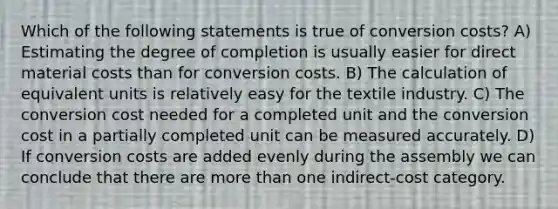 Which of the following statements is true of conversion costs? A) Estimating the degree of completion is usually easier for direct material costs than for conversion costs. B) The calculation of equivalent units is relatively easy for the textile industry. C) The conversion cost needed for a completed unit and the conversion cost in a partially completed unit can be measured accurately. D) If conversion costs are added evenly during the assembly we can conclude that there are more than one indirect-cost category.