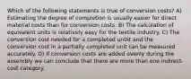 Which of the following statements is true of conversion costs? A) Estimating the degree of completion is usually easier for direct material costs than for conversion costs. B) The calculation of equivalent units is relatively easy for the textile industry. C) The conversion cost needed for a completed un0it and the conversion cost in a partially completed unit can be measured accurately. D) If conversion costs are added evenly during the assembly we can conclude that there are more than one indirect-cost category.