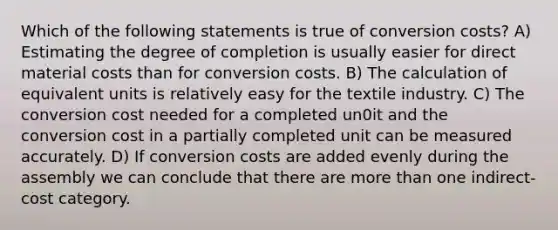 Which of the following statements is true of conversion costs? A) Estimating the degree of completion is usually easier for direct material costs than for conversion costs. B) The calculation of equivalent units is relatively easy for the textile industry. C) The conversion cost needed for a completed un0it and the conversion cost in a partially completed unit can be measured accurately. D) If conversion costs are added evenly during the assembly we can conclude that there are more than one indirect-cost category.