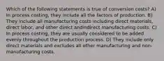 Which of the following statements is true of conversion costs? A) In process costing, they include all the factors of production. B) They include all manufacturing costs including direct materials, direct labor, and other direct andindirect manufacturing costs. C) In process costing, they are usually considered to be added evenly throughout the production process. D) They include only direct materials and excludes all other manufacturing and non-manufacturing costs.