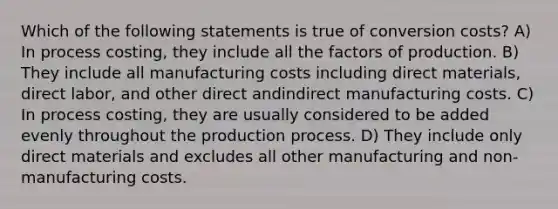 Which of the following statements is true of conversion costs? A) In process costing, they include all the factors of production. B) They include all manufacturing costs including direct materials, direct labor, and other direct andindirect manufacturing costs. C) In process costing, they are usually considered to be added evenly throughout the production process. D) They include only direct materials and excludes all other manufacturing and non-manufacturing costs.