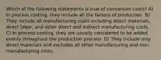 Which of the following statements is true of conversion costs? A) In process costing, they include all the factors of production. B) They include all manufacturing costs including direct materials, direct labor, and other direct and indirect manufacturing costs. C) In process costing, they are usually considered to be added evenly throughout the production process. D) They include only direct materials and excludes all other manufacturing and non-manufacturing costs.