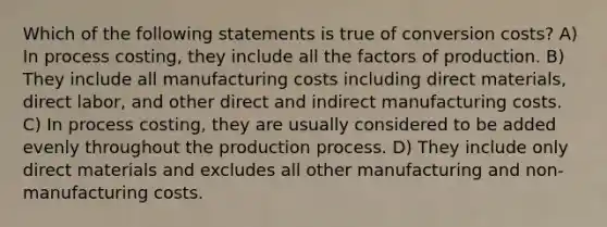 Which of the following statements is true of conversion costs? A) In process costing, they include all the factors of production. B) They include all manufacturing costs including direct materials, direct labor, and other direct and indirect manufacturing costs. C) In process costing, they are usually considered to be added evenly throughout the production process. D) They include only direct materials and excludes all other manufacturing and non-manufacturing costs.