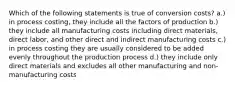 Which of the following statements is true of conversion costs? a.) in process costing, they include all the factors of production b.) they include all manufacturing costs including direct materials, direct labor, and other direct and indirect manufacturing costs c.) in process costing they are usually considered to be added evenly throughout the production process d.) they include only direct materials and excludes all other manufacturing and non-manufacturing costs