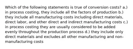 Which of the following statements is true of conversion costs? a.) in process costing, they include all the factors of production b.) they include all manufacturing costs including direct materials, direct labor, and other direct and indirect manufacturing costs c.) in process costing they are usually considered to be added evenly throughout the production process d.) they include only direct materials and excludes all other manufacturing and non-manufacturing costs