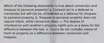 Which of the following statements is true about conversion and trespass to personal property? a. Consent act is a defense to conversion but will not be considered as a defense for trespass to personal property. b. Trespass to personal property does not require intent, while conversion does. c. The degree of interference with another's property rights acts as a basis for the difference between the two. d. Courts do not consider extent of harm to property as a difference between conversion and trespass.