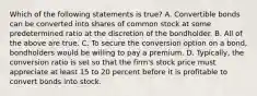 Which of the following statements is true? A. Convertible bonds can be converted into shares of common stock at some predetermined ratio at the discretion of the bondholder. B. All of the above are true. C. To secure the conversion option on a bond, bondholders would be willing to pay a premium. D. Typically, the conversion ratio is set so that the firm's stock price must appreciate at least 15 to 20 percent before it is profitable to convert bonds into stock.