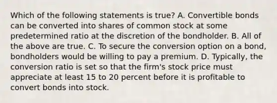 Which of the following statements is true? A. Convertible bonds can be converted into shares of common stock at some predetermined ratio at the discretion of the bondholder. B. All of the above are true. C. To secure the conversion option on a bond, bondholders would be willing to pay a premium. D. Typically, the conversion ratio is set so that the firm's stock price must appreciate at least 15 to 20 percent before it is profitable to convert bonds into stock.