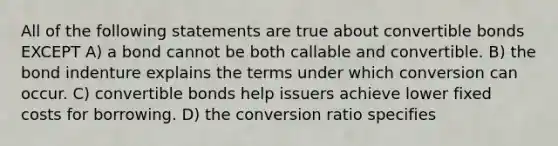 All of the following statements are true about convertible bonds EXCEPT A) a bond cannot be both callable and convertible. B) the bond indenture explains the terms under which conversion can occur. C) convertible bonds help issuers achieve lower fixed costs for borrowing. D) the conversion ratio specifies