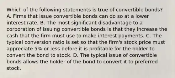 Which of the following statements is true of convertible bonds? A. Firms that issue convertible bonds can do so at a lower interest rate. B. The most significant disadvantage to a corporation of issuing convertible bonds is that they increase the cash that the firm must use to make interest payments. C. The typical conversion ratio is set so that the firm's stock price must appreciate 5% or less before it is profitable for the holder to convert the bond to stock. D. The typical issue of convertible bonds allows the holder of the bond to convert it to preferred stock.