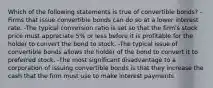 Which of the following statements is true of convertible bonds? -Firms that issue convertible bonds can do so at a lower interest rate. -The typical conversion ratio is set so that the firm's stock price must appreciate 5% or less before it is profitable for the holder to convert the bond to stock. -The typical issue of convertible bonds allows the holder of the bond to convert it to preferred stock. -The most significant disadvantage to a corporation of issuing convertible bonds is that they increase the cash that the firm must use to make interest payments