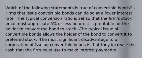 Which of the following statements is true of convertible bonds? -Firms that issue convertible bonds can do so at a lower interest rate. -The typical conversion ratio is set so that the firm's stock price must appreciate 5% or less before it is profitable for the holder to convert the bond to stock. -The typical issue of convertible bonds allows the holder of the bond to convert it to preferred stock. -The most significant disadvantage to a corporation of issuing convertible bonds is that they increase the cash that the firm must use to make interest payments