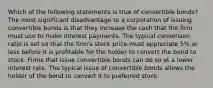 Which of the following statements is true of convertible bonds? The most significant disadvantage to a corporation of issuing convertible bonds is that they increase the cash that the firm must use to make interest payments. The typical conversion ratio is set so that the firm's stock price must appreciate 5% or less before it is profitable for the holder to convert the bond to stock. Firms that issue convertible bonds can do so at a lower interest rate. The typical issue of convertible bonds allows the holder of the bond to convert it to preferred stock.