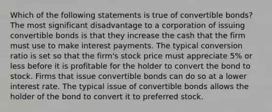 Which of the following statements is true of convertible bonds? The most significant disadvantage to a corporation of issuing convertible bonds is that they increase the cash that the firm must use to make interest payments. The typical conversion ratio is set so that the firm's stock price must appreciate 5% or less before it is profitable for the holder to convert the bond to stock. Firms that issue convertible bonds can do so at a lower interest rate. The typical issue of convertible bonds allows the holder of the bond to convert it to preferred stock.