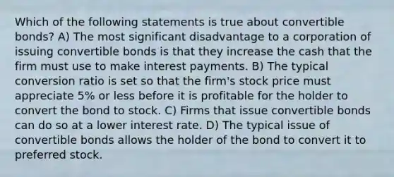 Which of the following statements is true about convertible bonds? A) The most significant disadvantage to a corporation of issuing convertible bonds is that they increase the cash that the firm must use to make interest payments. B) The typical conversion ratio is set so that the firm's stock price must appreciate 5% or less before it is profitable for the holder to convert the bond to stock. C) Firms that issue convertible bonds can do so at a lower interest rate. D) The typical issue of convertible bonds allows the holder of the bond to convert it to preferred stock.