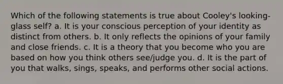 Which of the following statements is true about Cooley's looking-glass self? a. It is your conscious perception of your identity as distinct from others. b. It only reflects the opinions of your family and close friends. c. It is a theory that you become who you are based on how you think others see/judge you. d. It is the part of you that walks, sings, speaks, and performs other social actions.