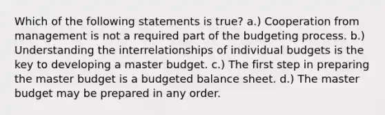 Which of the following statements is true? a.) Cooperation from management is not a required part of the budgeting process. b.) Understanding the interrelationships of individual budgets is the key to developing a master budget. c.) The first step in preparing the master budget is a budgeted balance sheet. d.) The master budget may be prepared in any order.