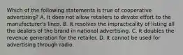 Which of the following statements is true of cooperative advertising? A. It does not allow retailers to devote effort to the manufacturer's lines. B. It resolves the impracticality of listing all the dealers of the brand in national advertising. C. ​It doubles the revenue generation for the retailer. D. ​It cannot be used for advertising through radio.