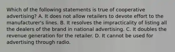 Which of the following statements is true of cooperative advertising? A. It does not allow retailers to devote effort to the manufacturer's lines. B. It resolves the impracticality of listing all the dealers of the brand in national advertising. C. ​It doubles the revenue generation for the retailer. D. ​It cannot be used for advertising through radio.