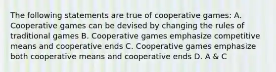 The following statements are true of cooperative games: A. Cooperative games can be devised by changing the rules of traditional games B. Cooperative games emphasize competitive means and cooperative ends C. Cooperative games emphasize both cooperative means and cooperative ends D. A & C