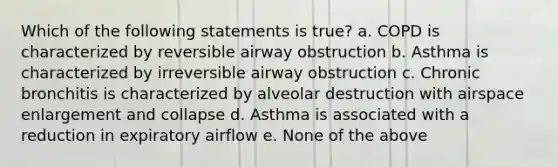 Which of the following statements is true? a. COPD is characterized by reversible airway obstruction b. Asthma is characterized by irreversible airway obstruction c. Chronic bronchitis is characterized by alveolar destruction with airspace enlargement and collapse d. Asthma is associated with a reduction in expiratory airflow e. None of the above