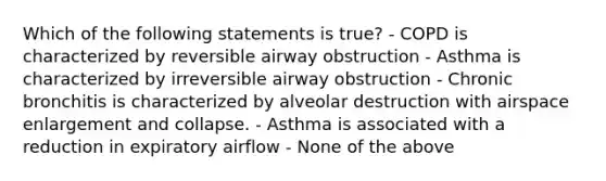 Which of the following statements is true? - COPD is characterized by reversible airway obstruction - Asthma is characterized by irreversible airway obstruction - Chronic bronchitis is characterized by alveolar destruction with airspace enlargement and collapse. - Asthma is associated with a reduction in expiratory airflow - None of the above