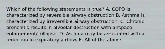 Which of the following statements is true? A. COPD is characterized by reversible airway obstruction B. Asthma is characterized by irreversible airway obstruction. C. Chronic bronchitis results in alveolar destruction with airspace enlargement/collapse. D. Asthma may be associated with a reduction in expiratory airflow. E. All of the above