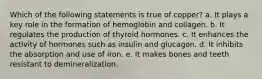 Which of the following statements is true of copper? a. It plays a key role in the formation of hemoglobin and collagen. b. It regulates the production of thyroid hormones. c. It enhances the activity of hormones such as insulin and glucagon. d. It inhibits the absorption and use of iron. e. It makes bones and teeth resistant to demineralization.