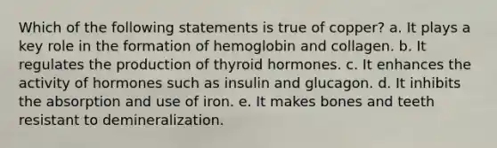 Which of the following statements is true of copper? a. It plays a key role in the formation of hemoglobin and collagen. b. It regulates the production of thyroid hormones. c. It enhances the activity of hormones such as insulin and glucagon. d. It inhibits the absorption and use of iron. e. It makes bones and teeth resistant to demineralization.