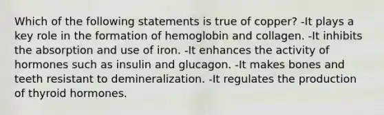 Which of the following statements is true of copper? -It plays a key role in the formation of hemoglobin and collagen. -It inhibits the absorption and use of iron. -It enhances the activity of hormones such as insulin and glucagon. -It makes bones and teeth resistant to demineralization. -It regulates the production of thyroid hormones.