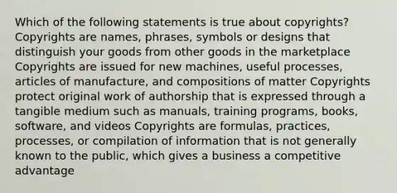 Which of the following statements is true about copyrights? Copyrights are names, phrases, symbols or designs that distinguish your goods from other goods in the marketplace Copyrights are issued for new machines, useful processes, articles of manufacture, and compositions of matter Copyrights protect original work of authorship that is expressed through a tangible medium such as manuals, training programs, books, software, and videos Copyrights are formulas, practices, processes, or compilation of information that is not generally known to the public, which gives a business a competitive advantage