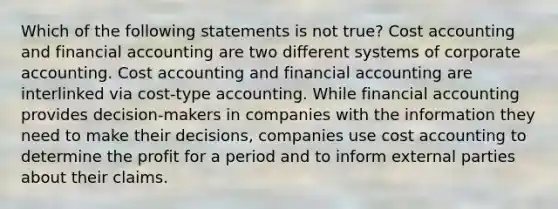 Which of the following statements is not true? Cost accounting and financial accounting are two different systems of corporate accounting. Cost accounting and financial accounting are interlinked via cost-type accounting. While financial accounting provides decision-makers in companies with the information they need to make their decisions, companies use cost accounting to determine the profit for a period and to inform external parties about their claims.