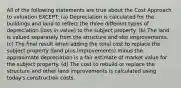 All of the following statements are true about the Cost Approach to valuation EXCEPT: (a) Depreciation is calculated for the buildings and land to reflect the three different types of depreciation (loss in value) to the subject property. (b) The land is valued separately from the structure and site improvements. (c) The final result when adding the total cost to replace the subject property (land plus improvements) minus the approximate depreciation is a fair estimate of market value for the subject property. (d) The cost to rebuild or replace the structure and other land improvements is calculated using today's construction costs.