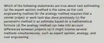 Which of the following statements are true about cost estimating (a) the expert opinion method is the same as the cost engineering method (b) the analogy method requires that a similar project or work task was done previously (c) the parametric method is an estimate based on a mathematical formula (d) the analogy method can take into account differences between projects (e) it might involve several methods simultaneously, such as expert opinion, analogy, and cost engineering