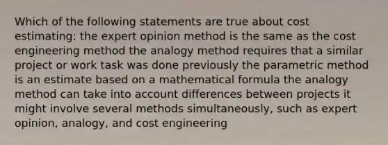 Which of the following statements are true about cost estimating: the expert opinion method is the same as the cost engineering method the analogy method requires that a similar project or work task was done previously the parametric method is an estimate based on a mathematical formula the analogy method can take into account differences between projects it might involve several methods simultaneously, such as expert opinion, analogy, and cost engineering