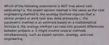 Which of the following statements is NOT true about cost estimating? a. the expert opinion method is the same as the cost engineering method b. the analogy method requires that a similar project or work task was done previously c. the parametric method is an estimate based on a mathematical formula d. the analogy method can take into account differences between projects e. it might involve several methods simultaneously, such as expert opinion, analogy, and cost engineering