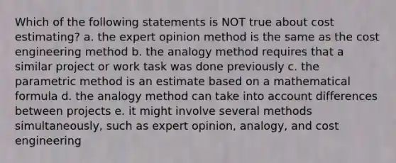 Which of the following statements is NOT true about cost estimating? a. the expert opinion method is the same as the cost engineering method b. the analogy method requires that a similar project or work task was done previously c. the parametric method is an estimate based on a mathematical formula d. the analogy method can take into account differences between projects e. it might involve several methods simultaneously, such as expert opinion, analogy, and cost engineering