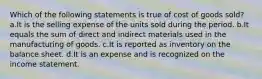 Which of the following statements is true of cost of goods sold? a.It is the selling expense of the units sold during the period. b.It equals the sum of direct and indirect materials used in the manufacturing of goods. c.It is reported as inventory on the balance sheet. d.It is an expense and is recognized on the income statement.