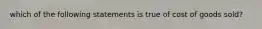 which of the following statements is true of cost of goods sold?