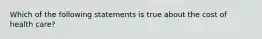 Which of the following statements is true about the cost of health care?