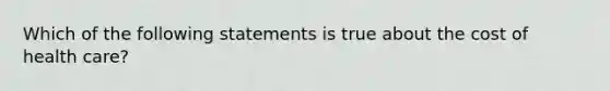 Which of the following statements is true about the cost of health care?