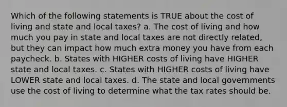 Which of the following statements is TRUE about the cost of living and state and local taxes? a. The cost of living and how much you pay in state and local taxes are not directly related, but they can impact how much extra money you have from each paycheck. b. States with HIGHER costs of living have HIGHER state and local taxes. c. States with HIGHER costs of living have LOWER state and local taxes. d. The state and local governments use the cost of living to determine what the tax rates should be.