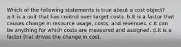 Which of the following statements is true about a cost object? a.It is a unit that has control over target costs. b.It is a factor that causes change in resource usage, costs, and revenues. c.It can be anything for which costs are measured and assigned. d.It is a factor that drives the change in cost.