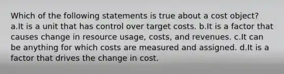 Which of the following statements is true about a cost object? a.It is a unit that has control over target costs. b.It is a factor that causes change in resource usage, costs, and revenues. c.It can be anything for which costs are measured and assigned. d.It is a factor that drives the change in cost.