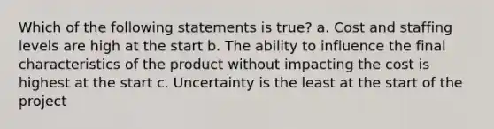 Which of the following statements is true? a. Cost and staffing levels are high at the start b. The ability to influence the final characteristics of the product without impacting the cost is highest at the start c. Uncertainty is the least at the start of the project