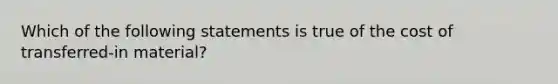 Which of the following statements is true of the cost of transferred-in material?