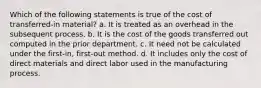 Which of the following statements is true of the cost of transferred-in material? a. It is treated as an overhead in the subsequent process. b. It is the cost of the goods transferred out computed in the prior department. c. It need not be calculated under the first-in, first-out method. d. It includes only the cost of direct materials and direct labor used in the manufacturing process.